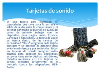Tarjetas de sonido
Es una tarjeta para expansión de
capacidades que sirve para la entrada y
salida de audio entre la computadora y el
exterior por medio de puertos de audio, así
como de permitir trabajar con un
dispositivo para juegos como Joystick,
Gamepad ó RaceWheel. La tarjeta de audio
se inserta dentro de las ranuras de
expansión ó "Slots" integradas en la tarjeta
principal y se atornilla al gabinete para
evitar movimientos y por ende fallas. Todas
las tarjetas de sonido integran varios
puertos para conectar los dispositivos
externos tales como bocinas, micrófonos,
teclados musicales, etc. Las tarjetas de
sonido compiten actualmente en el
mercado contra los adaptadores USBAudio.

 