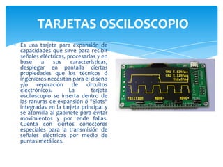 TARJETAS OSCILOSCOPIO
Es una tarjeta para expansión de
capacidades que sirve para recibir
señales eléctricas, procesarlas y en
base
a
sus
características,
desplegar en pantalla ciertas
propiedades que los técnicos ó
ingenieros necesitan para el diseño
y/o reparación de circuitos
electrónicos.
La
tarjeta
osciloscopio se inserta dentro de
las ranuras de expansión ó "Slots"
integradas en la tarjeta principal y
se atornilla al gabinete para evitar
movimientos y por ende fallas.
Cuenta con ciertos conectores
especiales para la transmisión de
señales eléctricas por medio de
puntas metálicas.

 