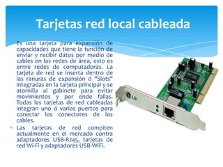 Tarjetas red local cableada
Es una tarjeta para expansión de
capacidades que tiene la función de
enviar y recibir datos por medio de
cables en las redes de área, esto es
entre redes de computadoras. La
tarjeta de red se inserta dentro de
las ranuras de expansión ó "Slots"
integradas en la tarjeta principal y se
atornilla al gabinete para evitar
movimientos y por ende fallas.
Todas las tarjetas de red cableadas
integran uno ó varios puertos para
conectar los conectores de los
cables.
Las tarjetas de red compiten
actualmente en el mercado contra
adaptadores USB-RJ45, tarjetas de
red Wi-Fi y adaptadores USB-WiFi.

 