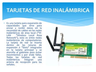 TARJETAS DE RED INALÁMBRICA
Es una tarjeta para expansión de
capacidades que sirve para
enviar y recibir datos sin la
necesidad de cables en las redes
inalámbricas de área local ("WLAN
"Wireless Local Area
Network"), esto es entre redes
inalámbricas de computadoras.
La tarjeta de red se inserta
dentro de las ranuras de
expansión ó "Slots" integradas
en la tarjeta principal y se
atornilla al gabinete para evitar
movimientos y por ende fallas.
Todas las tarjetas de red
inalámbricas
integran
una
antena de recepción para las
señales.

 