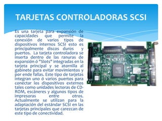 TARJETAS CONTROLADORAS SCSI
Es una tarjeta para expansión de
capacidades que permite la
conexión de varios tipos de
dispositivos internos SCSI esto es
principalmente discos duros
y
puertos. La tarjeta controladora se
inserta dentro de las ranuras de
expansión ó "Slots" integradas en la
tarjeta principal y se atornilla al
gabinete para evitar movimientos y
por ende fallas. Este tipo de tarjetas
integran uno ó varios puertos para
conectar los dispositivos externos
tales como unidades lectoras de CDROM, escáneres y algunos tipos de
impresoras
entre
otros.
Actualmente se utilizan para la
adaptación del estándar SCSI en las
tarjetas principales que carezcan de
este tipo de conectividad.

 
