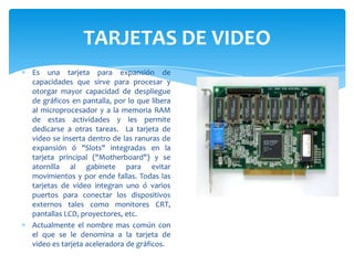 TARJETAS DE VIDEO
Es una tarjeta para expansión de
capacidades que sirve para procesar y
otorgar mayor capacidad de despliegue
de gráficos en pantalla, por lo que libera
al microprocesador y a la memoria RAM
de estas actividades y les permite
dedicarse a otras tareas. La tarjeta de
video se inserta dentro de las ranuras de
expansión ó "Slots" integradas en la
tarjeta principal ("Motherboard") y se
atornilla al gabinete para evitar
movimientos y por ende fallas. Todas las
tarjetas de video integran uno ó varios
puertos para conectar los dispositivos
externos tales como monitores CRT,
pantallas LCD, proyectores, etc.
Actualmente el nombre mas común con
el que se le denomina a la tarjeta de
video es tarjeta aceleradora de gráficos.

 