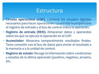 Estructura
Circuito operacional (COP): Contiene los circuitos digitales
necesarios para hacer operaciones. La entrada la proporciona
el registro de entrada y el bus de control indica la operación.
Registro de entrada (REN); Almacenan datos y operandos
sobre los que se ejecuta la operación en el COP.
Acumulador: Almacena temporalmente resultados finales.
Tiene conexión con el bus de datos para enviar el resultado a
la memoria o a la unidad de control.
Registro de estado: Recoge la información sobre condiciones
y estados de la última operación (positivo, negativo, arrastre,
etc.

 