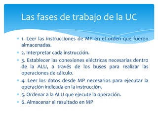 Las fases de trabajo de la UC
1. Leer las instrucciones de MP en el orden que fueron
almacenadas.
2. Interpretar cada instrucción.
3. Establecer las conexiones eléctricas necesarias dentro
de la ALU, a través de los buses para realizar las
operaciones de cálculo.
4. Leer los datos desde MP necesarios para ejecutar la
operación indicada en la instrucción.
5. Ordenar a la ALU que ejecute la operación.
6. Almacenar el resultado en MP

 