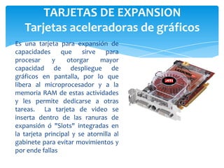 TARJETAS DE EXPANSION
Tarjetas aceleradoras de gráficos
Es una tarjeta para expansión de
capacidades que
sirve para
procesar
y
otorgar
mayor
capacidad de despliegue de
gráficos en pantalla, por lo que
libera al microprocesador y a la
memoria RAM de estas actividades
y les permite dedicarse a otras
tareas. La tarjeta de video se
inserta dentro de las ranuras de
expansión ó "Slots" integradas en
la tarjeta principal y se atornilla al
gabinete para evitar movimientos y
por ende fallas

 