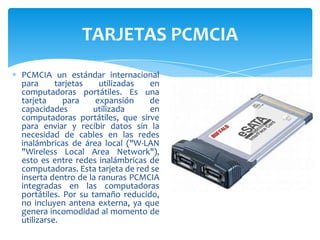 TARJETAS PCMCIA
PCMCIA un estándar internacional
para
tarjetas
utilizadas
en
computadoras portátiles. Es una
tarjeta
para
expansión
de
capacidades
utilizada
en
computadoras portátiles, que sirve
para enviar y recibir datos sin la
necesidad de cables en las redes
inalámbricas de área local ("W-LAN
"Wireless Local Area Network"),
esto es entre redes inalámbricas de
computadoras. Esta tarjeta de red se
inserta dentro de la ranuras PCMCIA
integradas en las computadoras
portátiles. Por su tamaño reducido,
no incluyen antena externa, ya que
genera incomodidad al momento de
utilizarse.

 