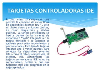 TARJETAS CONTROLADORAS IDE
Es una tarjeta para expansión que
permite la conexión de varios tipos
de dispositivos internos IDE "), esto
es discos duros y unidades ópticas,
así como disqueteras y ciertos
puertos. La tarjeta controladora se
inserta dentro de las ranuras de
expansión ó "Slots" integradas en la
tarjeta principal y se atornilla al
gabinete para evitar movimientos y
por ende fallas. Este tipo de tarjetas
integran uno ó varios puertos para
conectar los dispositivos externos
tales como el ratón, la impresora, el
escáner, etc. Actualmente las
tarjetas controladoras IDE ya no se
comercializan, debido a que sus
funciones han sido integradas en la
tarjeta principal

 
