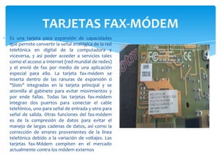 TARJETAS FAX-MÓDEM
Es una tarjeta para expansión de capacidades
que permite convertir la señal analógica de la red
telefónica en digital de la computadora y
viceversa, y así poder acceder a servicios tales
como el acceso a Internet (red mundial de redes)
y el envió de fax por medio de una aplicación
especial para ello. La tarjeta fax-módem se
inserta dentro de las ranuras de expansión ó
"Slots" integradas en la tarjeta principal y se
atornilla al gabinete para evitar movimientos y
por ende fallas. Todas las tarjetas fax-módem
integran dos puertos para conectar el cable
telefónico, uno para señal de entrada y otro para
señal de salida. Otras funciones del fax-módem
es de la compresión de datos para evitar el
manejo de largas cadenas de datos, así como la
corrección de errores provenientes de la línea
telefónica debido a la variación de voltajes. Las
tarjetas fax-Módem compiten en el mercado
actualmente contra los módem externos

 