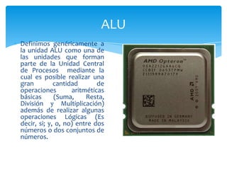 ALU
Definimos genéricamente a
la unidad ALU como una de
las unidades que forman
parte de la Unidad Central
de Procesos mediante la
cual es posible realizar una
gran
cantidad
de
operaciones
aritméticas
básicas
(Suma,
Resta,
División y Multiplicación)
además de realizar algunas
operaciones Lógicas (Es
decir, si; y, o, no) entre dos
números o dos conjuntos de
números.

 