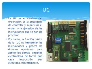 UC
La UC es el cerebro del
ordenador. Es la encargada
de controlar y supervisar el
orden y la ejecución de las
instrucciones que se han de
procesar.
Por tanto, la función básica
de la UC es interpretar las
instrucciones y genera las
órdenes oportunas para
activar los demás circuitos
electrónicos, de forma que
cada
instrucción
sea
ejecutada correctamente.

 