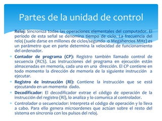 Partes de la unidad de control
Reloj: Sincroniza todas las operaciones elementales del computador. El
período de esta señal se denomina tiempo de ciclo. La frecuencia del
reloj (suele darse en millones de ciclos/segundo o Megahercios MHz) es
un parámetro que en parte determina la velocidad de funcionamiento
del ordenador.
Contador de programa (CP): Registro también llamado control de
secuencia (RCS). Las instrucciones del programa en ejecución están
almacenadas en memoria, cada una en una dirección. El CP contiene en
todo momento la dirección de memoria de la siguiente instrucción a
ejecutar.
Registro de instrucción (Rl): Contiene la instrucción que se está
ejecutando en un momento dado.
Decodificador: El decodificador extrae el código de operación de la
instrucción del registro (Rl), lo analiza y lo comunica al controlador.
Controlador o secuenciador: Interpreta el código de operación y lo lleva
a cabo. Para ello genera microordenes que actúan sobre el resto del
sistema en sincronía con los pulsos del reloj.

 