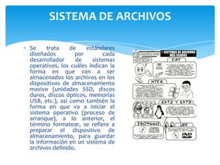 SISTEMA DE ARCHIVOS
Se
trata
de
estándares
diseñados
por
cada
desarrollador
de
sistemas
operativos, los cuáles indican la
forma en que van a ser
almacenados los archivos en los
dispositivos de almacenamiento
masivo (unidades SSD, discos
duros, discos ópticos, memorias
USB, etc.), así como también la
forma en que va a iniciar el
sistema operativo (proceso de
arranque), a lo anterior, el
término formatear, se refiere a
preparar el dispositivo de
almacenamiento, para guardar
la información en un sistema de
archivos definido.

 