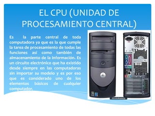 EL CPU (UNIDAD DE
PROCESAMIENTO CENTRAL)
Es
la parte central de toda
computadora ya que es la que cumple
la tarea de procesamiento de todas las
funciones así como también de
almacenamiento de la información. Es
un circuito electrónico que ha existido
desde siempre en las computadoras
sin importar su modelo y es por eso
que es considerado uno de los
elementos básicos de cualquier
computador.

 