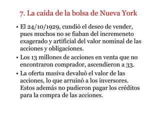 7. La caída de la bolsa de Nueva York 
• El 24/10/1929, cundió el deseo de vender, 
pues muchos no se fiaban del incremeneto 
exagerado y artificial del valor nominal de las 
acciones y obligaciones. 
• Los 13 millones de acciones en venta que no 
encontraron comprador, ascendieron a 33. 
• La oferta masiva devaluó el valor de las 
acciones, lo que arruinó a los inversores. 
Estos además no pudieron pagar los créditos 
para la compra de las acciones. 
 