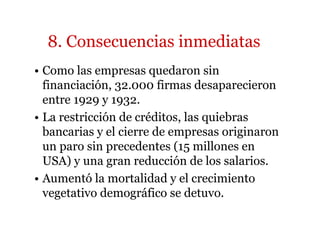 8. Consecuencias inmediatas 
• Como las empresas quedaron sin 
financiación, 32.000 firmas desaparecieron 
entre 1929 y 1932. 
• La restricción de créditos, las quiebras 
bancarias y el cierre de empresas originaron 
un paro sin precedentes (15 millones en 
USA) y una gran reducción de los salarios. 
• Aumentó la mortalidad y el crecimiento 
vegetativo demográfico se detuvo. 
 