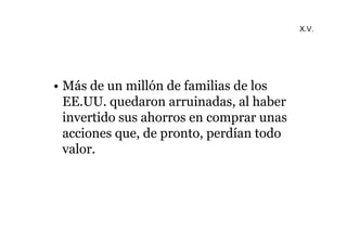 • Más de un millón de familias de los 
EE.UU. quedaron arruinadas, al haber 
invertido sus ahorros en comprar unas 
acciones que, de pronto, perdían todo 
valor. 
X.V. 
 