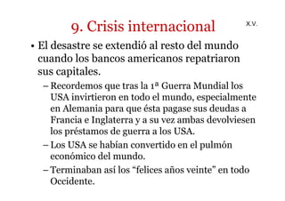 9. Crisis internacional 
• El desastre se extendió al resto del mundo 
cuando los bancos americanos repatriaron 
sus capitales. 
X.V. 
–Recordemos que tras la 1ª Guerra Mundial los 
USA invirtieron en todo el mundo, especialmente 
en Alemania para que ésta pagase sus deudas a 
Francia e Inglaterra y a su vez ambas devolviesen 
los préstamos de guerra a los USA. 
– Los USA se habían convertido en el pulmón 
económico del mundo. 
– Terminaban así los “felices años veinte” en todo 
Occidente. 
 