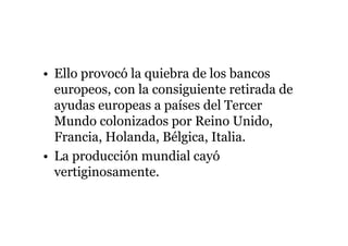 • Ello provocó la quiebra de los bancos 
europeos, con la consiguiente retirada de 
ayudas europeas a países del Tercer 
Mundo colonizados por Reino Unido, 
Francia, Holanda, Bélgica, Italia. 
• La producción mundial cayó 
vertiginosamente. 
 