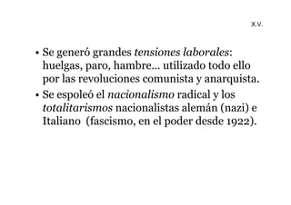 X.V. 
• Se generó grandes tensiones laborales: 
huelgas, paro, hambre… utilizado todo ello 
por las revoluciones comunista y anarquista. 
• Se espoleó el nacionalismo radical y los 
totalitarismos nacionalistas alemán (nazi) e 
Italiano (fascismo, en el poder desde 1922). 
 