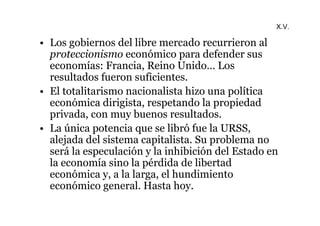 X.V. 
• Los gobiernos del libre mercado recurrieron al 
proteccionismo económico para defender sus 
economías: Francia, Reino Unido… Los 
resultados fueron suficientes. 
• El totalitarismo nacionalista hizo una política 
económica dirigista, respetando la propiedad 
privada, con muy buenos resultados. 
• La única potencia que se libró fue la URSS, 
alejada del sistema capitalista. Su problema no 
será la especulación y la inhibición del Estado en 
la economía sino la pérdida de libertad 
económica y, a la larga, el hundimiento 
económico general. Hasta hoy. 
 