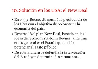 10. Solución en los USA: el New Deal 
• En 1933, Roosevelt asumió la presidencia de 
los USA con el objetivo de reconstruir la 
economía del país. 
• Desarrolló el plan New Deal, basado en las 
ideas del economista John Keynes: ante una 
crisis general es el Estado quien debe 
potenciar el gasto público. 
• De esta manera se defendía la intervención 
del Estado en determinadas situaciones. 
 
