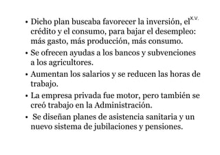 X.V. 
• Dicho plan buscaba favorecer la inversión, el 
crédito y el consumo, para bajar el desempleo: 
más gasto, más producción, más consumo. 
• Se ofrecen ayudas a los bancos y subvenciones 
a los agricultores. 
• Aumentan los salarios y se reducen las horas de 
trabajo. 
• La empresa privada fue motor, pero también se 
creó trabajo en la Administración. 
• Se diseñan planes de asistencia sanitaria y un 
nuevo sistema de jubilaciones y pensiones. 
 