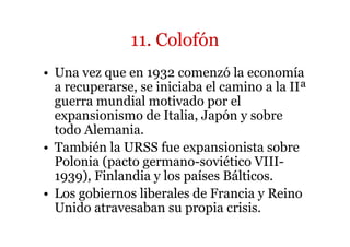 11. Colofón 
• Una vez que en 1932 comenzó la economía 
a recuperarse, se iniciaba el camino a la IIª 
guerra mundial motivado por el 
expansionismo de Italia, Japón y sobre 
todo Alemania. 
• También la URSS fue expansionista sobre 
Polonia (pacto germano-soviético VIII- 
1939), Finlandia y los países Bálticos. 
• Los gobiernos liberales de Francia y Reino 
Unido atravesaban su propia crisis. 
 