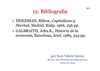 12. Bibliografía 
• FRIEDMAN, Milton, Capitalismo y 
libertad, Madrid, Rialp, 1966, 256 pp. 
• GALBRAITH, John K., Historia de la 
economía, Barcelona, Ariel, 1989, 334 pp. 
X.V. 
por Xavi Viñeta García 
Revisa: José Fermín Garralda Arizcun 
Junio de 2014 
