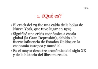 1. ¿Qué es? 
X.V. 
• El crack del 29 fue una caída de la bolsa de 
Nueva York, que tuvo lugar en 1929. 
• Significó una crisis económica a escala 
global (la Gran Depresión), debido a la 
fuerte influencia de Estados Unidos en la 
economía europea y mundial. 
• Es el mayor desastre económico del siglo XX 
y de la historia del libre mercado. 
 