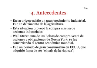 4. Antecedentes 
X.V. 
• En su origen existió un gran crecimiento industrial. 
Fue en detrimento de la agricultura. 
• Esta situación provocó la compra masiva de 
acciones industriales. 
• Wall Street, una de las Bolsas de compra-venta de 
acciones y obligaciones de Nueva York, se fue 
convirtiendo el centro económico mundial. 
• Fue un período de gran consumismo en EEUU, que 
adquirió fama de ser “el país de la riqueza”. 
 