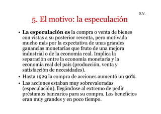 5. El motivo: la especulación 
• La especulación es la compra o venta de bienes 
con vistas a su posterior reventa, pero motivada 
mucho más por la expectativa de unas grandes 
ganancias monetarias que fruto de una mejora 
industrial o de la economía real. Implica la 
separación entre la economía monetaria y la 
economía real del país (producción, venta y 
satisfacción de necesidades). 
• Hasta 1929 la compra de acciones aumentó un 90%. 
• Las acciones estaban muy sobrevaloradas 
(especulación), llegándose al extremo de pedir 
préstamos bancarios para su compra. Los beneficios 
eran muy grandes y en poco tiempo. 
X.V. 
 