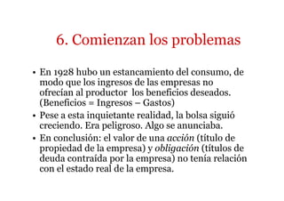 6. Comienzan los problemas 
• En 1928 hubo un estancamiento del consumo, de 
modo que los ingresos de las empresas no 
ofrecían al productor los beneficios deseados. 
(Beneficios = Ingresos – Gastos) 
• Pese a esta inquietante realidad, la bolsa siguió 
creciendo. Era peligroso. Algo se anunciaba. 
• En conclusión: el valor de una acción (título de 
propiedad de la empresa) y obligación (títulos de 
deuda contraída por la empresa) no tenía relación 
con el estado real de la empresa. 
 