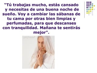 “ Tú trabajas mucho, estás cansado  y necesitas de una buena noche de sueño. Voy a cambiar las sábanas de tu cama por otras bien limpias y perfumadas, para que descanses con tranquilidad. Mañana te sentirás mejor". 