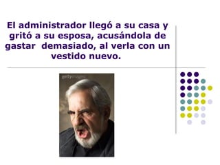 El administrador llegó a su casa y gritó a su esposa, acusándola de gastar  demasiado, al verla con un vestido nuevo.  