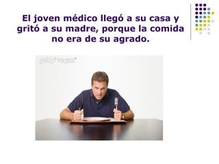 El joven médico llegó a su casa y gritó a su madre, porque la comida no era de su agrado. 