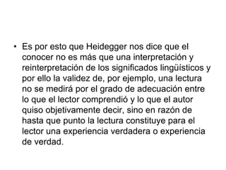 • Es por esto que Heidegger nos dice que el
conocer no es más que una interpretación y
reinterpretación de los significados lingüísticos y
por ello la validez de, por ejemplo, una lectura
no se medirá por el grado de adecuación entre
lo que el lector comprendió y lo que el autor
quiso objetivamente decir, sino en razón de
hasta que punto la lectura constituye para el
lector una experiencia verdadera o experiencia
de verdad.
 