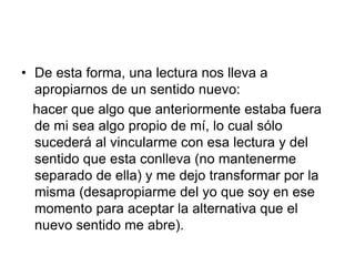 • De esta forma, una lectura nos lleva a
apropiarnos de un sentido nuevo:
hacer que algo que anteriormente estaba fuera
de mi sea algo propio de mí, lo cual sólo
sucederá al vincularme con esa lectura y del
sentido que esta conlleva (no mantenerme
separado de ella) y me dejo transformar por la
misma (desapropiarme del yo que soy en ese
momento para aceptar la alternativa que el
nuevo sentido me abre).
 