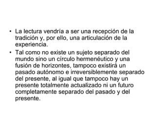 • La lectura vendría a ser una recepción de la
tradición y, por ello, una articulación de la
experiencia.
• Tal como no existe un sujeto separado del
mundo sino un círculo hermenéutico y una
fusión de horizontes, tampoco existirá un
pasado autónomo e irreversiblemente separado
del presente, al igual que tampoco hay un
presente totalmente actualizado ni un futuro
completamente separado del pasado y del
presente.
 