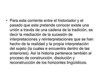 • Para esta corriente entre el historiador y el
pasado que este pretende conocer existe una
unión a través de una cadena de la tradición, es
decir la mediación de la sucesión de
interpretaciones y reinterpretaciones que se han
hecho de la realidad y la propia interpretación
del sujeto (la cuales e encuentra dentro de las
anteriores). Así la historia pertenece también al
proceso de construcción, disolución y
reconstrucción de los horizontes lingüísticos.
 
