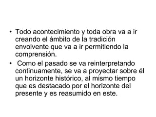• Todo acontecimiento y toda obra va a ir
creando el ámbito de la tradición
envolvente que va a ir permitiendo la
comprensión.
• Como el pasado se va reinterpretando
continuamente, se va a proyectar sobre él
un horizonte histórico, al mismo tiempo
que es destacado por el horizonte del
presente y es reasumido en este.
 