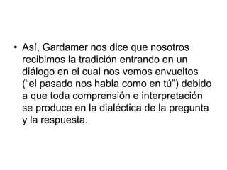 • Así, Gardamer nos dice que nosotros
recibimos la tradición entrando en un
diálogo en el cual nos vemos envueltos
(“el pasado nos habla como en tú”) debido
a que toda comprensión e interpretación
se produce en la dialéctica de la pregunta
y la respuesta.
 