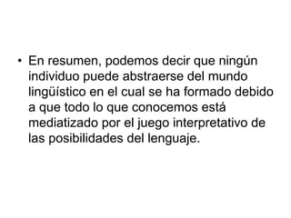 • En resumen, podemos decir que ningún
individuo puede abstraerse del mundo
lingüístico en el cual se ha formado debido
a que todo lo que conocemos está
mediatizado por el juego interpretativo de
las posibilidades del lenguaje.
 