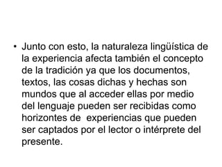 • Junto con esto, la naturaleza lingüística de
la experiencia afecta también el concepto
de la tradición ya que los documentos,
textos, las cosas dichas y hechas son
mundos que al acceder ellas por medio
del lenguaje pueden ser recibidas como
horizontes de experiencias que pueden
ser captados por el lector o intérprete del
presente.
 