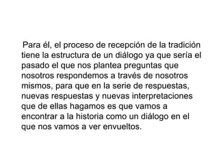 Para él, el proceso de recepción de la tradición
tiene la estructura de un diálogo ya que sería el
pasado el que nos plantea preguntas que
nosotros respondemos a través de nosotros
mismos, para que en la serie de respuestas,
nuevas respuestas y nuevas interpretaciones
que de ellas hagamos es que vamos a
encontrar a la historia como un diálogo en el
que nos vamos a ver envueltos.
 