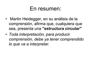 En resumen:
• Martin Heidegger, en su análisis de la
comprensión, afirma que, cualquiera que
sea, presenta una "estructura circular"
• Toda interpretación, para producir
comprensión, debe ya tener comprendido
lo que va a interpretar.
 