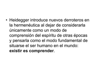 • Heidegger introduce nuevos derroteros en
la hermenéutica al dejar de considerarla
únicamente como un modo de
comprensión del espíritu de otras épocas
y pensarla como el modo fundamental de
situarse el ser humano en el mundo:
existir es comprender.
 