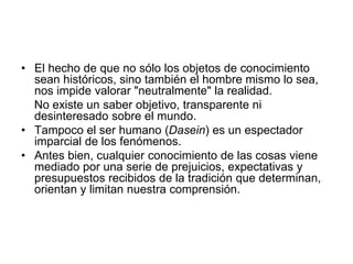 • El hecho de que no sólo los objetos de conocimiento
sean históricos, sino también el hombre mismo lo sea,
nos impide valorar "neutralmente" la realidad.
No existe un saber objetivo, transparente ni
desinteresado sobre el mundo.
• Tampoco el ser humano (Dasein) es un espectador
imparcial de los fenómenos.
• Antes bien, cualquier conocimiento de las cosas viene
mediado por una serie de prejuicios, expectativas y
presupuestos recibidos de la tradición que determinan,
orientan y limitan nuestra comprensión.
 