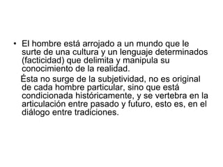 • El hombre está arrojado a un mundo que le
surte de una cultura y un lenguaje determinados
(facticidad) que delimita y manipula su
conocimiento de la realidad.
Ésta no surge de la subjetividad, no es original
de cada hombre particular, sino que está
condicionada históricamente, y se vertebra en la
articulación entre pasado y futuro, esto es, en el
diálogo entre tradiciones.
 