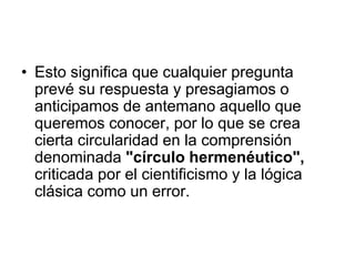 • Esto significa que cualquier pregunta
prevé su respuesta y presagiamos o
anticipamos de antemano aquello que
queremos conocer, por lo que se crea
cierta circularidad en la comprensión
denominada "círculo hermenéutico",
criticada por el cientificismo y la lógica
clásica como un error.
 