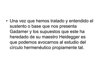 • Una vez que hemos tratado y entendido el
sustento o base que nos presenta
Gadamer y los supuestos que este ha
heredado de su maestro Heidegger es
que podemos avocarnos al estudio del
círculo hermenéutico propiamente tal.
 